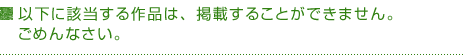 以下に該当する作品は、掲載することができません。ごめんなさい。