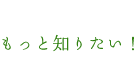 もっと知りたい！