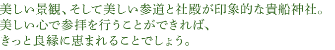 美しい景観、そして美しい参道と社殿が印象的な貴船神社。美しい心で参拝を行うことができれば、きっと良縁に恵まれることでしょう。