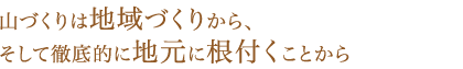 山づくりは地域づくりから、そして徹底的に地元に根付くことから