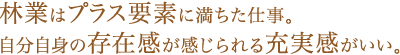 林業はプラス要素に満ちた仕事。自分自身の存在感が感じられる充実感がいい。