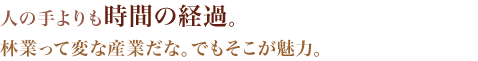 人の手よりも時間の経過。林業って変な産業だな。でもそこが魅力。