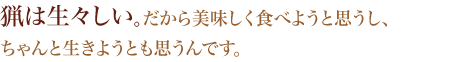 猟は生々しい。だから美味しく食べようと思うし、ちゃんと生きようとも思うんです。