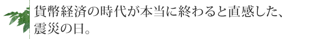 貨幣経済の時代が本当に終わると直感した、震災の日。