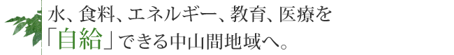 水、食料、エネルギー、教育、医療を「自給」できる中山間地域へ。