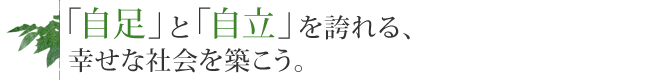 「自足」と「自立」を誇れる、幸せな社会を築こう。