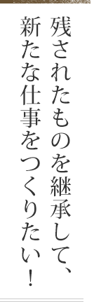 残されたものを継承して、新たな仕事をつくりたい！