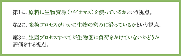 「バイオエコノミー」の3つの視点　第1に、原料に生物資源（バイオマス）を使っているかという視点。　第2に、変換プロセスがいかに生物の営みに沿っているかという視点。　第3に、生産プロセスすべてが生物圏に負荷をかけていないかどうか評価をする視点。